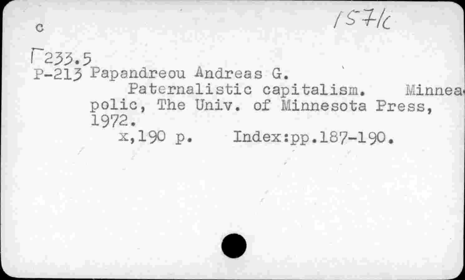 ﻿I^lc
I 253.5
P-213 Papandreou Andreas G.
Paternalistic capitalism. Minnea polic, The Univ, of Minnesota Press, 1972.
x,190 p.	Index:pp.187-190.